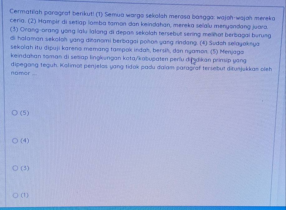 Cermatilah paragraf berikut! (1) Semua warga sekolah merasa bangga: wajah-wajah mereka
ceria. (2) Hampir di setiap lomba taman dan keindahan, mereka selalu menyandang juara.
(3) Orang-orang yang lalu lalang di depan sekolah tersebut sering melihat berbagai burung
di halaman sekolah yang ditanami berbagai pohon yang rindang. (4) Sudah selayaknya
sekolah itu dipuji karena memang tampak indah, bersih, dan nyaman. (5) Menjaga
keindahan taman di setiap lingkungan kota/kabupaten perlu dijadikan prinsip yang
dipegang teguh. Kalimat penjelas yang tidak padu dalam paragraf tersebut ditunjukkan oleh
nomor ....
(5)
(4)
(3)
(1)