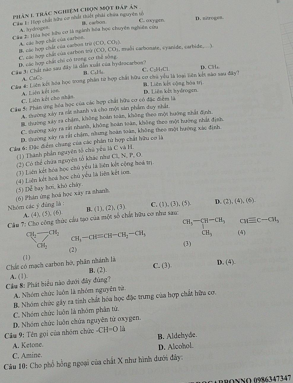 phản I. trác nghiệm chọn một đáp án .
Câu 1: Hợp chất hữu cơ nhất thiết phải chứa nguyên tố
B. carbon. C. oxygen. D. nitrogen.
A. hydrogen.
Câu 2: Hóa học hữu cơ là ngành hóa học chuyên nghiên cứu
A. các hợp chất của carbon.
B. các hợp chất của carbon trừ (CO,CO_2).
C. các hợp chất của carbon trừ (CO,CO_2 , muối carbonate, cyanide, carbide,..).
D. các hợp chất chỉ có trong cơ thể sống.
Cu 3: Chất nào sau dây là dẫn xuất của hydrocarbon?
C. C₂H₅Cl. D. CH₄.
A. CaC₂ B. C₆H6.
Câu 4: Liên kết hóa học trong phân tử hợp chất hữu cơ chủ yếu là loại liên kết nào sau đây?
B. Liên kết cộng hóa trị.
A. Liên kết ion. D. Liên kết hydrogen.
C. Liên kết cho nhận.
Câu 5: Phản ứng hóa học của các hợp chất hữu cơ có đặc điểm là
A. thường xảy ra rất nhanh và cho một sản phẩm duy nhất.
B. thường xảy ra chậm, không hoàn toàn, không theo một hướng nhất định.
C. thường xảy ra rất nhanh, không hoàn toàn, không theo một hướng nhất định.
D. thường xảy ra rất chậm, nhưng hoàn toàn, không theo một hướng xác định.
Câu 6: Đặc điểm chung của các phân tử hợp chất hữu cơ là
(1) Thành phần nguyên tố chủ yếu là C và H.
(2) Có thể chứa nguyên tố khác như Cl, N, P, O.
(3) Liên kết hóa học chủ yếu là liên kết cộng hoá trị.
(4) Liên kết hoá học chủ yếu là liên kết ion.
(5) Dễ bay hơi, khó cháy.
(6) Phản ứng hoá học xảy ra nhanh.
Nhóm các ý đúng là :
A. (4), (5), (6). B. (1), (2), (3). C. (1), (3), (5). D. (2), (4), (6).
Câu 7: Cho công thức cấu tạo của một số chất hữu cơ như sau:
beginarrayr CH_3-CH-CH_3 CH_3endarray CHequiv C-CH_3
CH_2-CH_2 CH_3-CH=CH-CH_2-CH_3 (4) □ K
[- CH_2
(3)
(2)
(1)
Chất có mạch carbon hở, phân nhánh là
B. (2). C. (3).
D. (4).
A. (1).
Câu 8: Phát biểu nào dưới đây đúng?
A. Nhóm chức luôn là nhóm nguyên tử.
B. Nhóm chức gây ra tính chất hóa học đặc trưng của hợp chất hữu cơ.
C. Nhóm chức luôn là nhóm phân tử.
D. Nhóm chức luôn chứa nguyên tử oxygen.
Câu 9: Tên gọi của nhóm chức -CH=Ola
A. Ketone. B. Aldehyde.
D. Alcohol.
C. Amine.
Câu 10: Cho phổ hồng ngoại của chất X như hình dưới đây:
BBONNO 0986347347