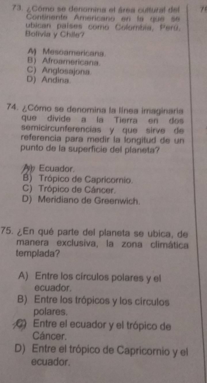 ¿Cómo se denomina el área cultural del 71
Continente Americano en la que se
ubican países como Colombia, Perú,
Bolivia y Chile?
A Mesoamericana.
B) Afroamericana.
C)Anglosajona
D) Andina.
74. ¿Cómo se denomina la línea imaginaria
que divide a la Tierra en dos
semicircunferencias y que sirve de
referencia para medir la longitud de un
punto de la superficie del planeta?
A Ecuador.
B) Trópico de Capricornio.
C) Trópico de Cáncer.
D) Meridiano de Greenwich.
75. ¿En qué parte del planeta se ubica, de
manera exclusiva, la zona climática
templada?
A) Entre los círculos polares y el
ecuador.
B) Entre los trópicos y los círculos
polares.
C) Entre el ecuador y el trópico de
Cáncer.
D) Entre el trópico de Capricornio y el
ecuador.