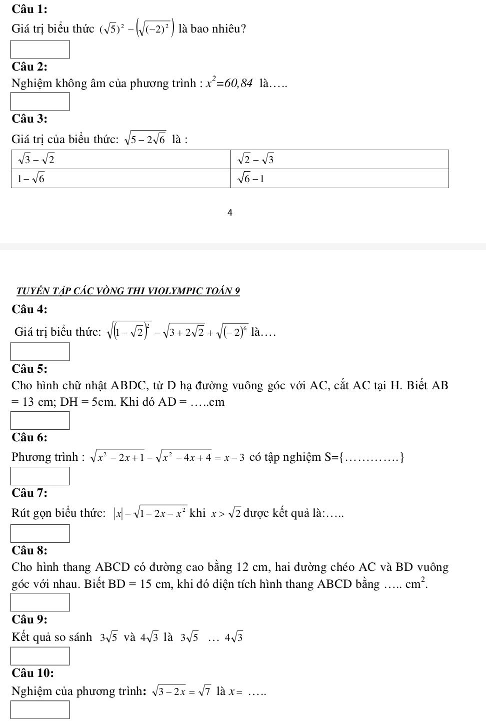 Giá trị biểu thức (sqrt(5))^2-(sqrt((-2)^2)) là bao nhiêu?
Câu 2:
Nghiệm không âm của phương trình : x^2=60,84 . là.
Câu 3:
Giá trị của biểu thức: sqrt(5-2sqrt 6) là :
4
TUYÊN TậP CÁC VÒNG THI VIOLYMPIC TOÁN 9
Câu 4:
Giá tri biểu thức: sqrt((1-sqrt 2))^2-sqrt(3+2sqrt 2)+sqrt((-2)^6)1a....
Câu 5:
Cho hình chữ nhật ABDC, từ D hạ đường vuông góc với AC, cắt AC tại H. Biết AB
=13cm;DH=5cm. Khi đó AD= _ cm
Câu 6:
* Phương trình : sqrt(x^2-2x+1)-sqrt(x^2-4x+4)=x-3 có tập nghiệm S= ... _.... ....
Câu 7:
Rút gọn biểu thức: |x|-sqrt(1-2x-x^2) khi x>sqrt(2) được kết quả là:.....
Câu 8:
Cho hình thang ABCD có đường cao bằng 12 cm, hai đường chéo AC và BD vuông
góc với nhau. Biết BD=15cm , khi đó diện tích hình thang ABCD bằng …... cm^2.
Câu 9:
Kết quả so sánh 3sqrt(5) và 4sqrt(3) là 3sqrt(5)...4sqrt(3)
Câu 10:
Nghiệm của phương trình: sqrt(3-2x)=sqrt(7) là x=...