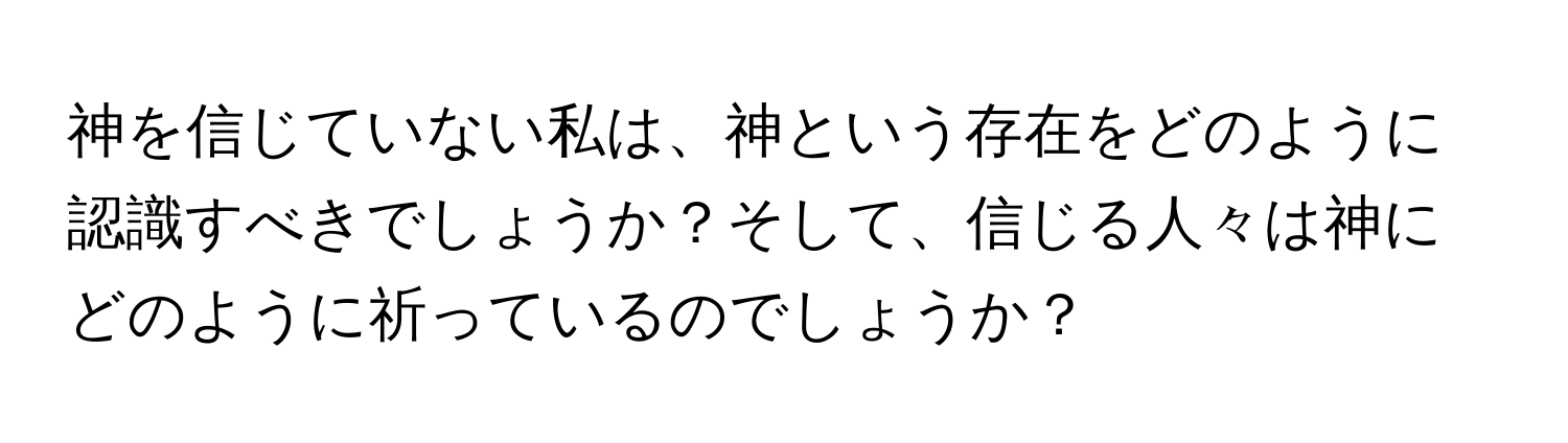 神を信じていない私は、神という存在をどのように認識すべきでしょうか？そして、信じる人々は神にどのように祈っているのでしょうか？