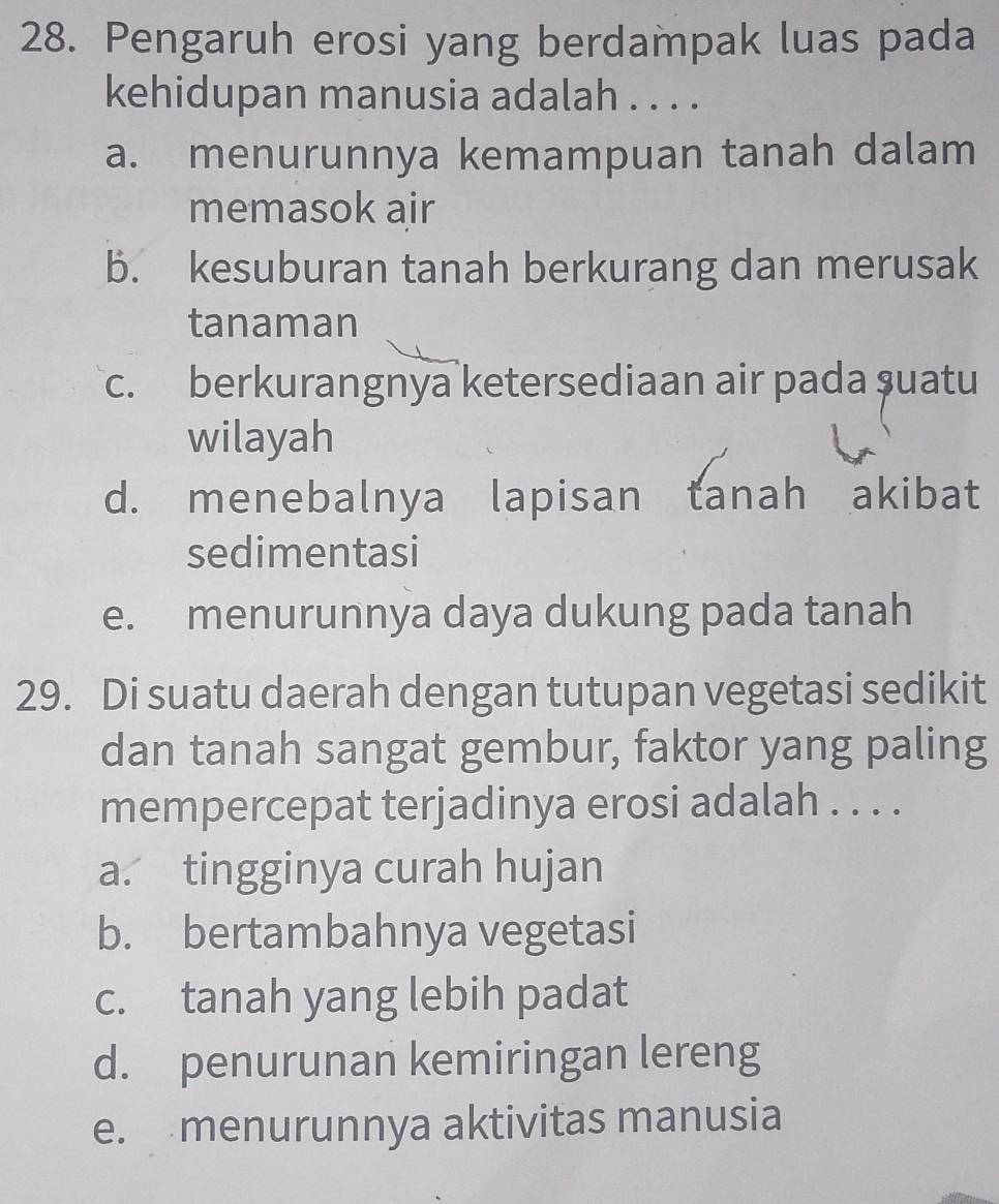 Pengaruh erosi yang berdampak luas pada
kehidupan manusia adalah . . . .
a. menurunnya kemampuan tanah dalam
memasok air
b. kesuburan tanah berkurang dan merusak
tanaman
c. berkurangnya ketersediaan air pada ṣuatu
wilayah
d. menebalnya lapisan tanah akibat
sedimentasi
e. menurunnya daya dukung pada tanah
29. Di suatu daerah dengan tutupan vegetasi sedikit
dan tanah sangat gembur, faktor yang paling
mempercepat terjadinya erosi adalah . . . .
a. tingginya curah hujan
b. bertambahnya vegetasi
c. tanah yang lebih padat
d. penurunan kemiringan lereng
e. menurunnya aktivitas manusia