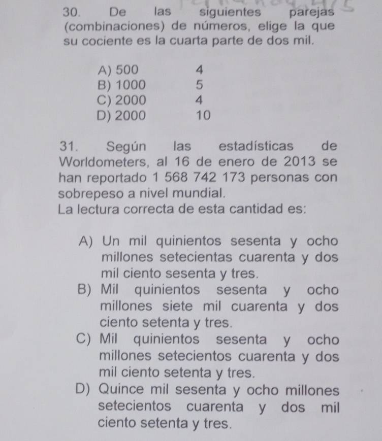 De las siguientes parejas
(combinaciones) de números, elige la que
su cociente es la cuarta parte de dos mil.
A) 500 4
B) 1000 5
C) 2000 4
D) 2000 10
31. Según las estadísticas de
Worldometers, al 16 de enero de 2013 se
han reportado 1 568 742 173 personas con
sobrepeso a nivel mundial.
La lectura correcta de esta cantidad es:
A) Un mil quinientos sesenta y ocho
millones setecientas cuarenta y dos
mil ciento sesenta y tres.
B) Mil quinientos sesenta y ocho
millones siete mil cuarenta y dos
ciento setenta y tres.
C) Mil quinientos sesenta y ocho
millones setecientos cuarenta y dos
mil ciento setenta y tres.
D) Quince mil sesenta y ocho millones
setecientos cuarenta y dos mil
ciento setenta y tres.