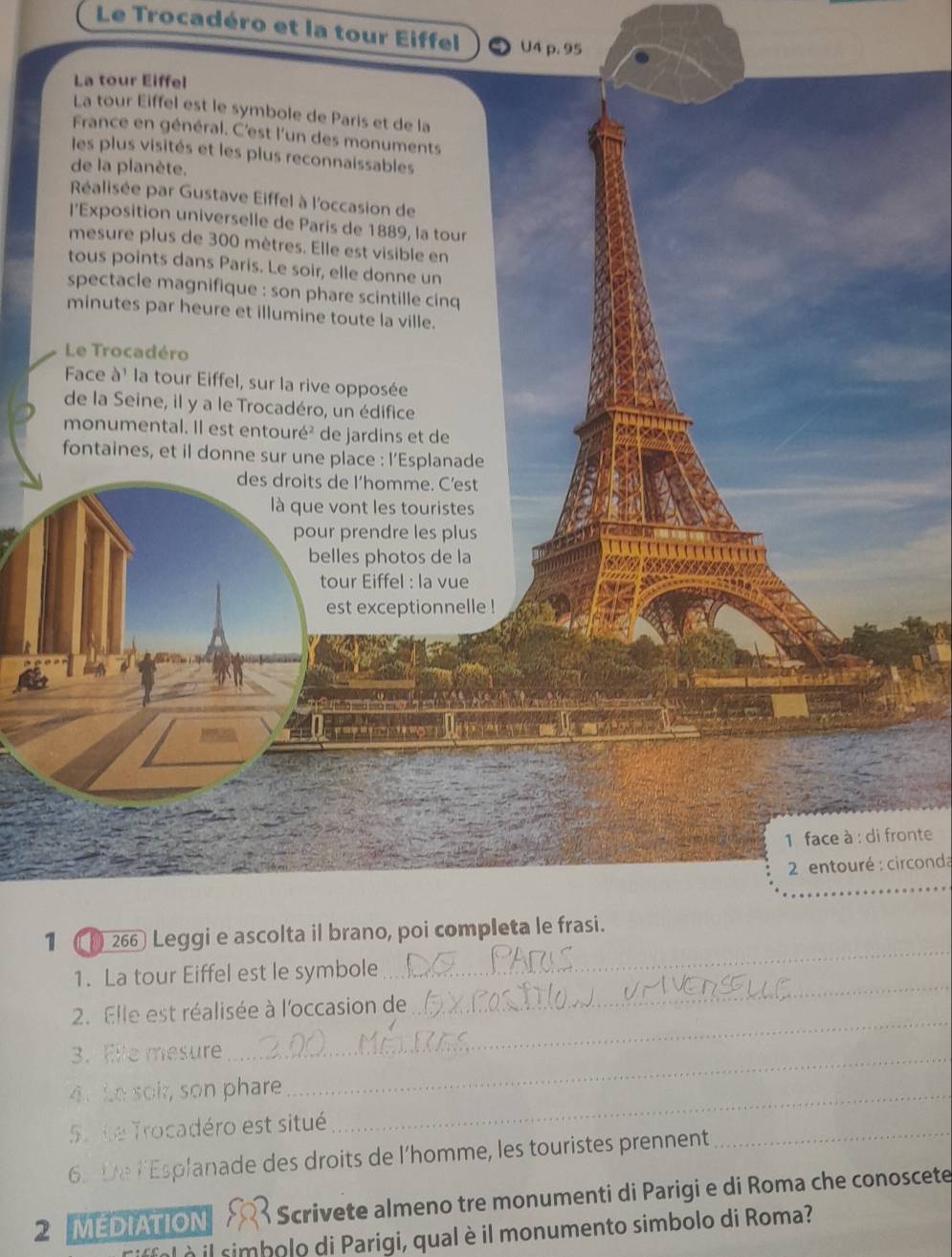 Le Trocadéro et la tour Eiffel U4 p. 95
La tour Eiffel 
La tour Eiffel est le symbole de Paris et de la 
France en général. C'est l'un des monuments 
les plus visités et les plus reconnaissables 
de la planète. 
Réalisée par Gustave Eiffel à l'occasion de 
l'Exposition universelle de Paris de 1889, la tour 
mesure plus de 300 mètres. Elle est visible en 
tous points dans Paris. Le soir, elle donne un 
spectacle magnifique : son phare scintille cinq 
minutes par heure et illumine toute la ville. 
Le Trocadéro 
Face à' la tour Eiffel, sur la rive opposée 
de la Seine, il y a le Trocadéro, un édifice 
monumental. Il est entouré² de jardins et de 
fontaines, et il donne sur une place : l’Esplanade 
des droits de I’homme. C’est 
là que vont les touristes 
pour prendre les plus 
belles photos de la 
tour Eiffel : la vue 
est exceptionnelle ! 
1 face à : di fronte 
* 2 entouré : circonda 
1 266 Leggi e ascolta il brano, poi completa le frasi. 
1. La tour Eiffel est le symbole 
_ 
2. Elle est réalisée à l'occasion de 
_ 
3. Elle mesure_ 
_ 
4. Le soi, son phare_ 
5. te Trocadéro est situé 
6. De l'Esplanade des droits de l'homme, les touristes prennent 
_ 
2 MEDIATION A Scrivete almeno tre monumenti di Parigi e di Roma che conoscete 
Tiffol à il simbolo di Parigi, qual è il monumento simbolo di Roma?