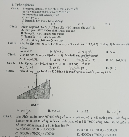 Trắc nghiệm
Câu 1. Trong các câu sau, có bao nhiều câu là mệnh đề?
a ) Há Nội là một thành phố của Việt Nam.
b) Được sống thật là hạnh phúc!
c) 6+81=25
d) Bạn thầy học Toán thủ vị không?
A. 1 B. 2.
Câu 2. *  Mệnh đề phủ định của P : "Tam giác ABC là tam giác cân" là: C. 3. D. 4.
A. Tam giác ABC không phải là tam giác cận
B. Tam giác ABC là tam giác vuông
C. Tam giác ABC là tam giác đều
D.ABC không phải là một tam giác
Câu 3. Cho ba tập hợp: M= 0;1;2;3 ,N= x∈ N|x<4 và  1;2;3;4;5 , Khẳng định nào sau đã
đùng?
A. N⊂ P. B. M=P. C. M=N^2 D. N=P.
Câu 4, Cho tập hợp M= x∈ R|-1≤ x<3. Mệnh đề nào sau đây đùng?
A. M=[-1;3). B. M=(-1;3]. C. M=(-1;3). D. M= -1;0;1 .
Câu 5. Cho tập hợp A=[-2;3] và B=(0,+∈fty ). Tập hợp A∩ B là
A. [-2;+∈fty ). B. (0;3]. C. [0;3]. D, (0;3).
Câu 6. Phần không bị gạch (kể cả d) ở Hình 5 là miền nghiệm của bất phương trình:
Hình 5
A. y≤  1/2 x. B. y≥ 2x. C. y≤ 2x. D. y≥  1/2 x.
Câu 7. Bạn Phúc muồn dùng 500000 đồng để mua x gói kẹo và y cái bánh pizza. Biết rằng n
kẹo có giá là 40000 đồng, mỗi cái bánh pizza có giá là 75000 đồng. Mồi liên hệ giữa x
để Phúc không mua hết số tiền ban đầu là:
A. 40000x+75000y≤ 500000 B. 40000x+75000y<500000</tex>
C. 40000x+75000y>500000 D. 40000x+75000y≥ 500000