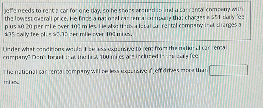 Jeffe needs to rent a car for one day, so he shops around to find a car rental company with 
the lowest overall price. He finds a national car rental company that charges a $51 daily fee 
plus $0.20 per mile over 100 miles. He also finds a local car rental company that charges a
$35 daily fee plus $0.30 per mile over 100 miles. 
Under what conditions would it be less expensive to rent from the national car rental 
company? Don't forget that the first 100 miles are included in the daily fee. 
The national car rental company will be less expensive if Jeff drives more than
miles.