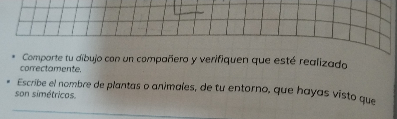 Comparte tu dibujo con un compañero y verifiquen que esté realizado 
correctamente. 
Escribe el nombre de plantas o animales, de tu entorno, que hayas visto que 
son simétricos.