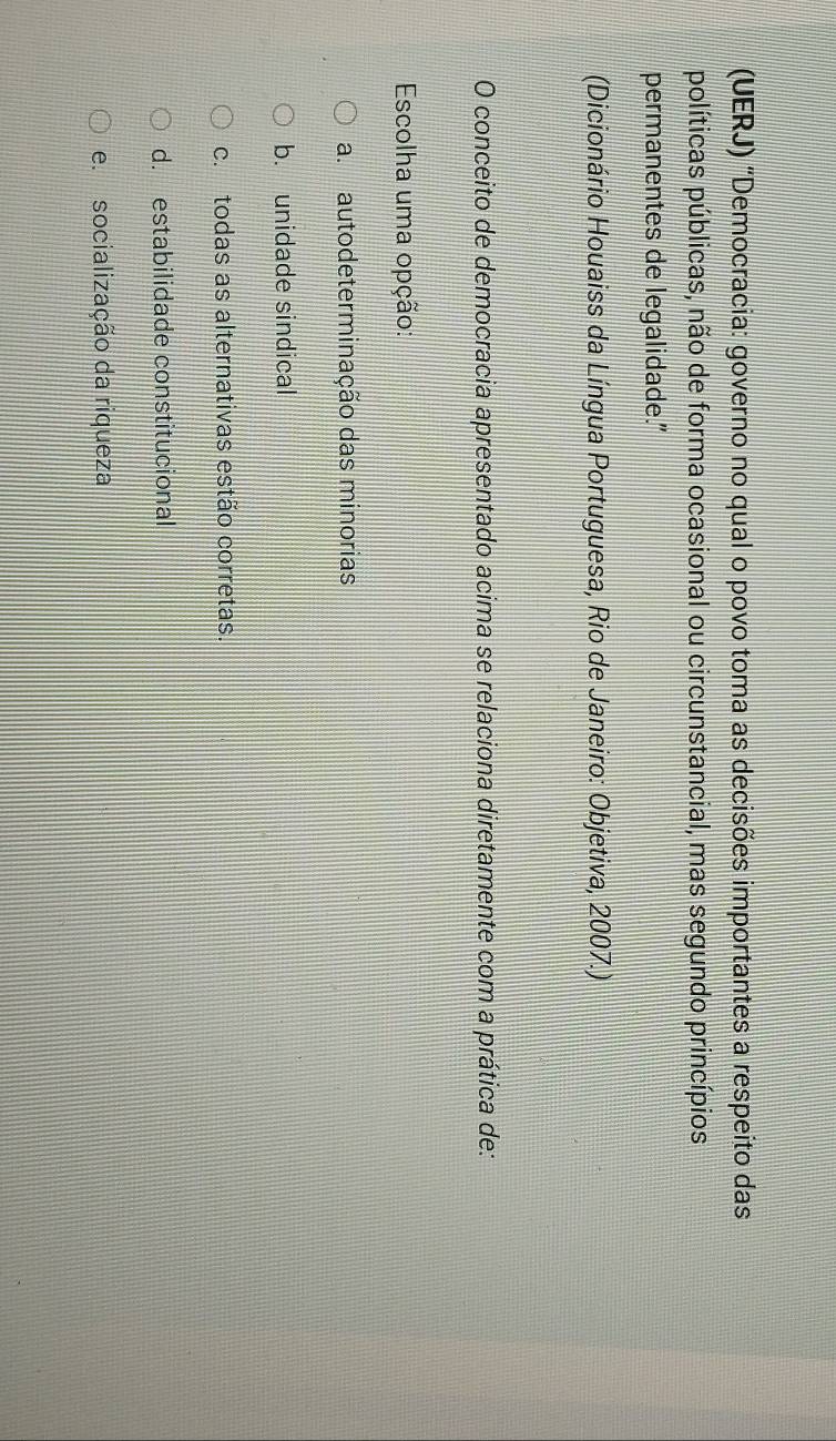 (UERJ) "Democracia: governo no qual o povo toma as decisões importantes a respeito das
políticas públicas, não de forma ocasional ou circunstancial, mas segundo princípios
permanentes de legalidade."
(Dicionário Houaiss da Língua Portuguesa, Rio de Janeiro: Objetiva, 2007.)
O conceito de democracia apresentado acima se relaciona diretamente com a prática de:
Escolha uma opção:
a. autodeterminação das minorias
b. unidade sindical
c. todas as alternativas estão corretas.
d. estabilidade constitucional
e. socialização da riqueza