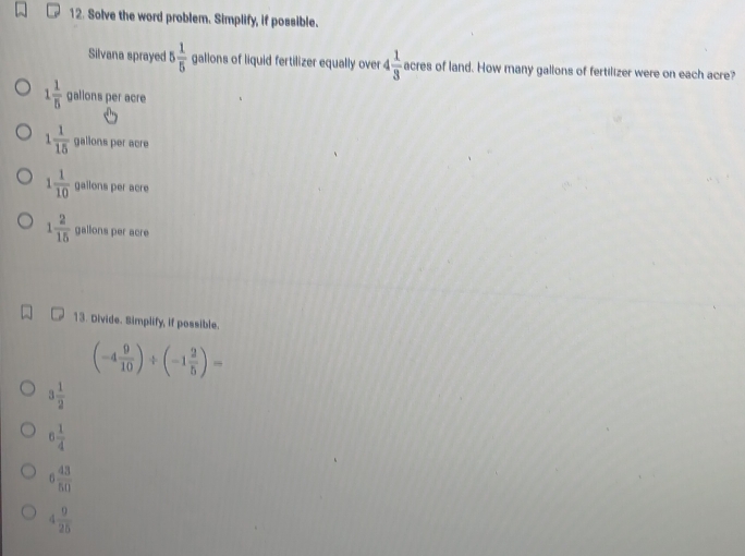 Solve the word problem. Simplify, if possible.
Silvana sprayed 5 1/5  gallons of liquid fertilizer equally over 4 1/3  acres of land. How many gallons of fertilizer were on each acre?
1 1/5  gallons per acre
1 1/15  galions per acre
1 1/10  gailons per acre
1 2/15  gallons per acre
13. Divide. Simplify, if possible.
(-4 9/10 )/ (-1 2/5 )=
3 1/2 
6 1/4 
6 43/50 
4 9/25 