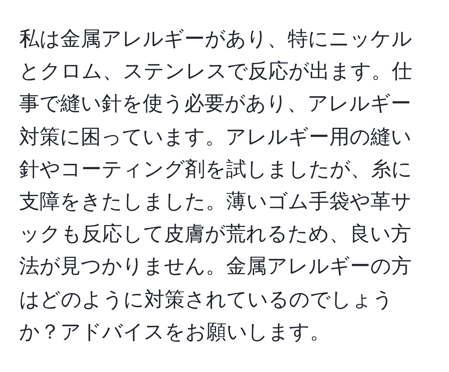 私は金属アレルギーがあり、特にニッケルとクロム、ステンレスで反応が出ます。仕事で縫い針を使う必要があり、アレルギー対策に困っています。アレルギー用の縫い針やコーティング剤を試しましたが、糸に支障をきたしました。薄いゴム手袋や革サックも反応して皮膚が荒れるため、良い方法が見つかりません。金属アレルギーの方はどのように対策されているのでしょうか？アドバイスをお願いします。