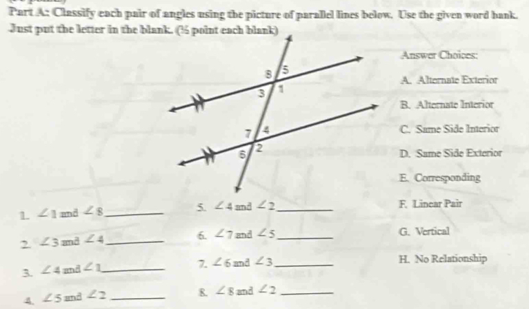 Classify each pair of angles using the picture of parallel lines below. Use the given word bank.
Just put the letter in the blank. (½ point each blank)
Answer Choices:
A. Alternate Exterior
B. Alternate Interior
C. Same Side Interior
D. Same Side Exterior
E. Corresponding
1 ∠ 1 and ∠ 8 _
5. ∠ 4 and ∠ 2 _ F. Linear Pair
2 ∠ 3 and ∠ 4 _
6. ∠ 7 and ∠ 5 _ G. Vertical
3. ∠ 4z mã ∠ 1 _
7. ∠ 6 and ∠ 3 _ H. No Relationship
4 ∠ 5 and ∠ 2 _
R. ∠ 8 and ∠ 2 _