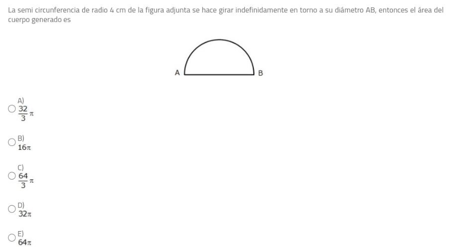 La semi circunferencia de radio 4 cm de la figura adjunta se hace girar indefinidamente en torno a su diámetro AB, entonces el área del
cuerpo generado es
A)
 32/3 π
B)
16π
C)
 64/3 π
D)
32π
E)
64π