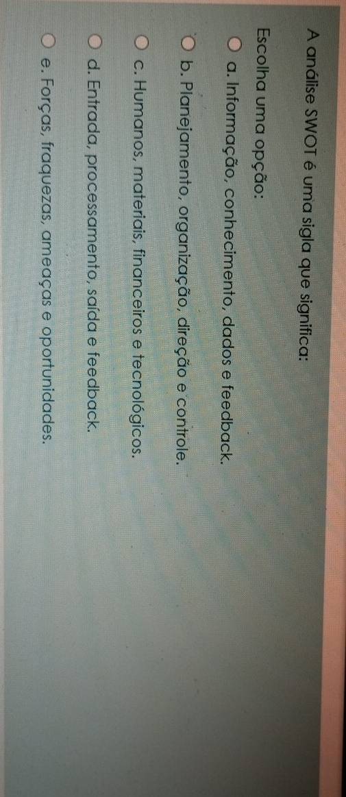 A análise SWOT é uma sigla que significa:
Escolha uma opção:
a. Informação, conhecimento, dados e feedback.
b. Planejamento, organização, direção e controle.
c. Humanos, materiais, financeiros e tecnológicos.
d. Entrada, processamento, saída e feedback.
e. Forças, fraquezas, ameaças e oportunidades.