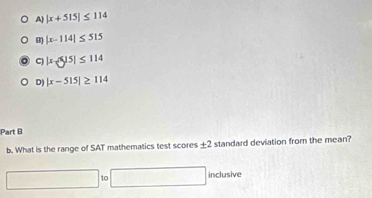 A) |x+515|≤ 114
B) |x-114|≤ 515
C) |x-515|≤ 114
D) |x-515|≥ 114
Part B
b. What is the range of SAT mathematics test scores ± 2 standard deviation from the mean?
□ to □ inclusive