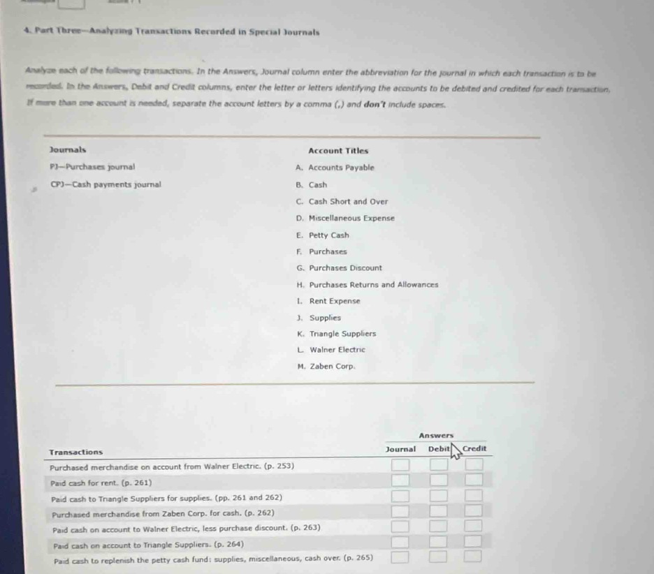 Part Three—Analyzing Transactions Recorded in Special Journals
Analyze each of the following transactions. In the Answers, Journal column enter the abbreviation for the Journal in which each transaction is to be
recorded. In the Answers, Debit and Credit columns, enter the letter or letters identifying the accounts to be debited and credited for each transaction,
If more than one account is needed, separate the account letters by a comma (,) and don't include spaces.
Journals Account Titles
PJ—Purchases journal A. Accounts Payable
CP)—Cash payments journal B. Cash
C. Cash Short and Over
D. Miscellaneous Expense
E. Petty Cash
F. Purchases
G. Purchases Discount
H. Purchases Returns and Allowances
I. Rent Expense
J、Supplies
K. Triangle Suppliers
L Walner Electric
M. Zaben Corp.
Answers
Transactions Journal Debit Credit
Purchased merchandise on account from Walner Electric. (p.253
Paid cash for rent. (p.261)
Paid cash to Triangle Suppliers for supplies. (pp. 261 and 262)
Purchased merchandise from Zaben Corp. for cash. (p. 262)
Paid cash on account to Walner Electric, less purchase discount. (p,263)
Paid cash on account to Triangle Suppliers. (p. 264)
Paid cash to replenish the petty cash fund: supplies, miscellaneous, cash over. (p,265