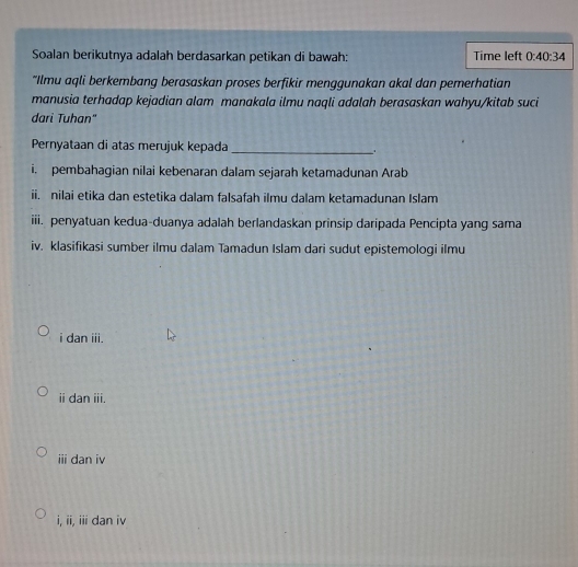 Soalan berikutnya adalah berdasarkan petikan di bawah: Time left 0:40:34
“Ilmu aqli berkembang berasaskan proses berfikir menggunakan akal dan pemerhatian 
manusia terhadap kejadian alam manakala ilmu naqli adalah berasaskan wahyu/kitab suci 
dari Tuhan" 
Pernyataan di atas merujuk kepada _. 
i. pembahagian nilai kebenaran dalam sejarah ketamadunan Arab 
ii. nilai etika dan estetika dalam falsafah ilmu dalam ketamadunan Islam 
iii. penyatuan kedua-duanya adalah berlandaskan prinsip daripada Pencipta yang sama 
iv. klasifikasi sumber ilmu dalam Tamadun Islam dari sudut epistemologi ilmu 
i dan iii. 
ⅱ dan ii. 
iii dan iv 
i, ii, iii dan iv