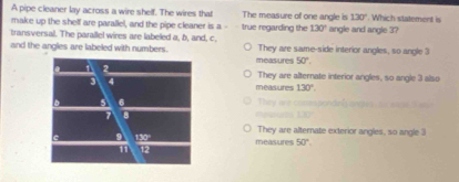 A pipe cleaner lay across a wire shelf. The wires that The measure of one angle is 130°. Which statement is
make up the shelf are parallel, and the pipe cleaner is a - true regarding the 130° angle and angle 3?
transversal. The parallel wires are labeled a, b, and, c. They are same-side interior angles, so angle 3
and the angles are labeled with numbers. measures 50°.
They are alternate interior angles, so angle 3 also
measures 130°
They we c

They are alternate exterior angles, so angle 3
measures 50°.