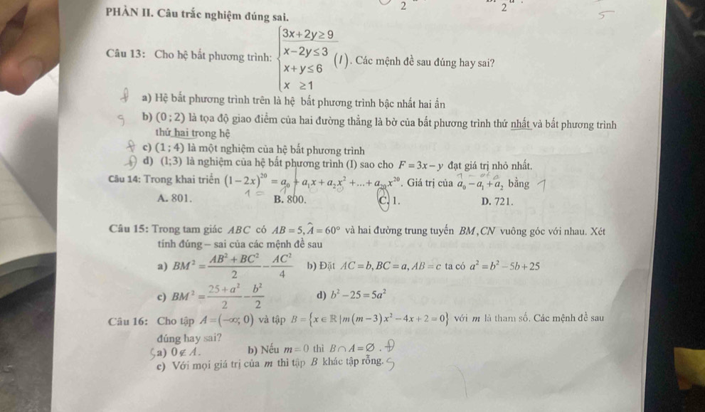 PHÀN II. Câu trắc nghiệm đúng sai.
Câu 13: Cho hhat c bắt phương trình: beginarrayl 3x+2y≥ 9 x-2y≤ 3 x+y≤ 6 x≥ 1endarray. (I). Các mệnh đề sau đúng hay sai?
a) Hệ bất phương trình trên là hệ bất phương trình bậc nhất hai ần
b) (0;2) là tọa độ giao điểm của hai đường thẳng là bờ của bất phương trình thứ nhất và bắt phương trình
thứ hai trong hệ
c) (1;4) là một nghiệm của hệ bất phương trình
d) (1;3) là nghiệm của hệ bất phương trình (I) sao cho F=3x-y đạt giá trị nhỏ nhất.
Câu 14: Trong khai triển (1-2x)^20=a_0+a_1x+a_2x^2+...+a_20x^(20). Giá trị của a_0-a_1+a_2 bằng
A. 801. B. 800. C. 1. D. 721.
Câu 15: Trong tam giác ABC có AB=5,widehat A=60° và hai đường trung tuyến BM,CN vuông góc với nhau. Xét
tính đúng - sai của các mệnh đề sau
a) BM^2= (AB^2+BC^2)/2 - AC^2/4  b) Đặt AC=b,BC=a,AB=c ta có a^2=b^2-5b+25
c) BM^2= (25+a^2)/2 - b^2/2  d) b^2-25=5a^2
Câu 16: Cho tập A=(-∈fty ,0) và tập B= x∈ R|m(m-3)x^2-4x+2=0 với m là tham số. Các mệnh đề sau
dúng hay sai?
$a) 0∉ A. b) Nếu m=0 thì B∩ A=varnothing
c) Với mọi giá trị của m thì tập B khác tập rỗng.