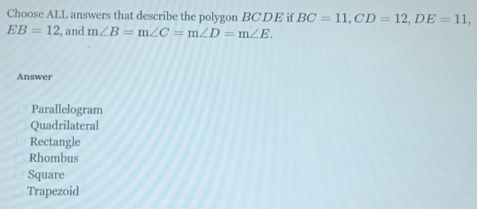 Choose ALL answers that describe the polygon BCDE if BC=11, CD=12, DE=11,
EB=12 , and m∠ B=m∠ C=m∠ D=m∠ E. 
Answer
Parallelogram
Quadrilateral
Rectangle
Rhombus
Square
Trapezoid