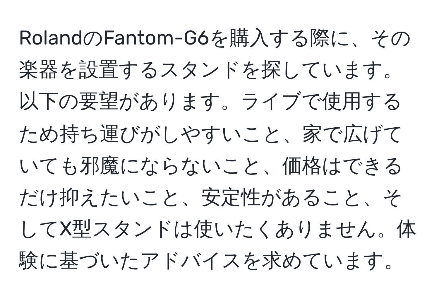 RolandのFantom-G6を購入する際に、その楽器を設置するスタンドを探しています。以下の要望があります。ライブで使用するため持ち運びがしやすいこと、家で広げていても邪魔にならないこと、価格はできるだけ抑えたいこと、安定性があること、そしてX型スタンドは使いたくありません。体験に基づいたアドバイスを求めています。