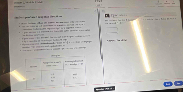 Section 2, Module 2: Math 22:28 
Derctions = : 
_ 
_ 
__ 
_ 

Student-produced response directions 17 Mark for Review 
if you find more than one correct answer, ener only one answer. r the linear fanctio f h f(2) is 1, and the value of f(6) to 3T. Whan i 
You can enter up to 5 characters for a positive answer and up to 6 the value of f(12)
characters (including the negative sign) for a megative answer. 
_ 
If your answer is a fraction that doesn't fit in the provided space, enter 
the decimal equivalent. 
If your anower is a decimal that doesn't fit in the provided space, enter 
it by truncating or rounding at the fourth digis. enter it as an improper 
If your answer is a mixed number (such as 3 1/2 ) Answer Preview 
fraction (7/2) or its decimal equivalent (3.3)
Don't enter symbols such as a pervent sign, comma, or dollar sign. 
Back 
Question 17 of 22 ^