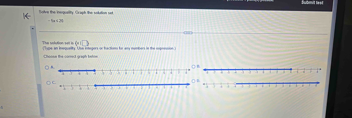 Submit test 
Solve the inequality. Graph the solution set
-5x≤ 20
The solution set is  x|□ 
(Type an inequality. Use integers or fractions for any numbers in the expression.) 
Choose the correct graph below. 
^