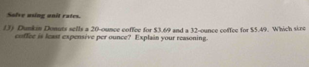 Solve using unit rates. 
13) Dunkin Donuts sells a 20-ounce coffee for $3.69 and a 32-ounce coffee for $5.49. Which size 
coffee is least expensive per ounce? Explain your reasoning.