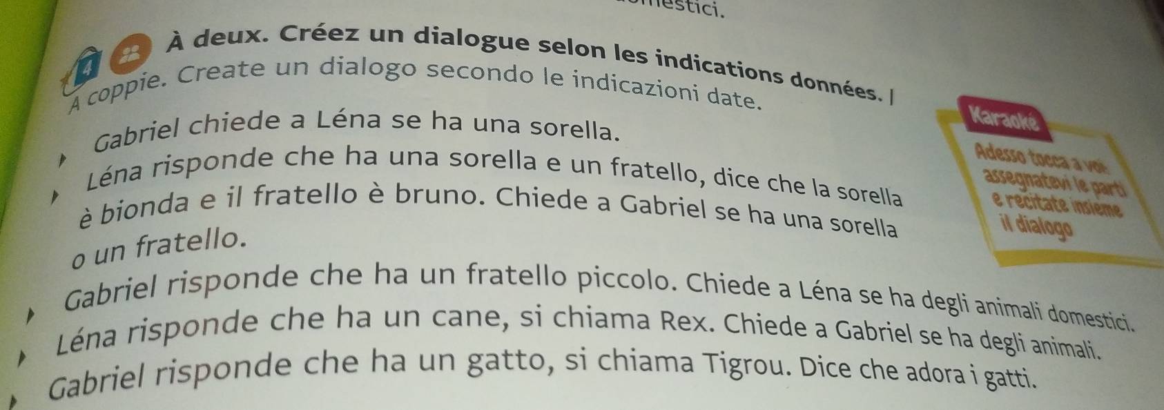 nestici. 
À deux. Créez un dialogue selon les indications données. 
A coppie. Create un dialogo secondo le indicazioni date. 
Karaoké 
Gabriel chiede a Léna se ha una sorella. 
Adesso tocca a voé 
Léna risponde che ha una sorella e un fratello, dice che la sorella 
assegnatevi le parti 
e recitate insieme 
è bionda e il fratello è bruno. Chiede a Gabriel se ha una sorella 
o un fratello. 
il dialogo 
Gabriel risponde che ha un fratello piccolo. Chiede a Léna se ha degli animali domestici. 
Léna risponde che ha un cane, si chiama Rex. Chiede a Gabriel se ha degli animali. 
Gabriel risponde che ha un gatto, si chiama Tigrou. Dice che adora i gatti.