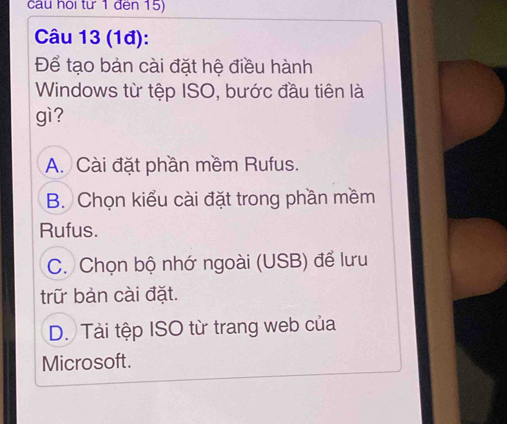 cau hội từ 1 đến 15)
Câu 13 (1đ):
Để tạo bản cài đặt hệ điều hành
Windows từ tệp ISO, bước đầu tiên là
gì?
A. Cài đặt phần mềm Rufus.
B. Chọn kiểu cài đặt trong phần mềm
Rufus.
C. Chọn bộ nhớ ngoài (USB) để lưu
trữ bản cài đặt.
D. Tải tệp ISO từ trang web của
Microsoft.