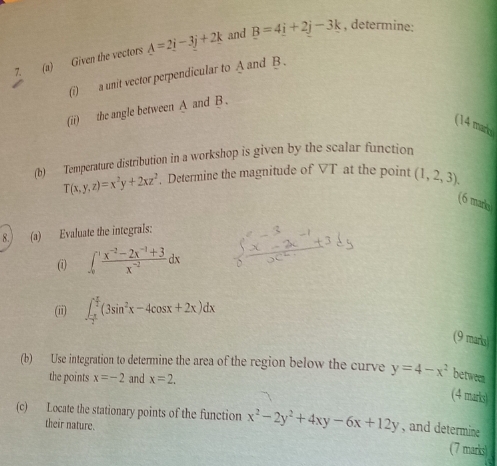 Given the vectors A=2i-3j+2k and B=4i+2j-3k , determine: 
(i) a unit vector perpendicular to A and B. 
(ii) the angle between A and B. 
(14 marb 
(b) Temperature distribution in a workshop is given by the scalar function
T(x,y,z)=x^2y+2xz^2. Determine the magnitude of VT at the point (1,2,3). 
(6 maro) 
8.) (a) Evaluate the integrals: 
(i) ∈t _0^(1frac x^-2)-2x^(-1)+3x^(-2)dx
(ii) ∈t _ (-π )/2 ^ π /2 (3sin^2x-4cos x+2x)dx
(9 maria) 
(b) Use integration to determine the area of the region below the curve y=4-x^2 between 
the points x=-2 and x=2. 
(4 marks) 
(c) Locate the stationary points of the function x^2-2y^2+4xy-6x+12y , and determine 
their nature. 
(7 marks)