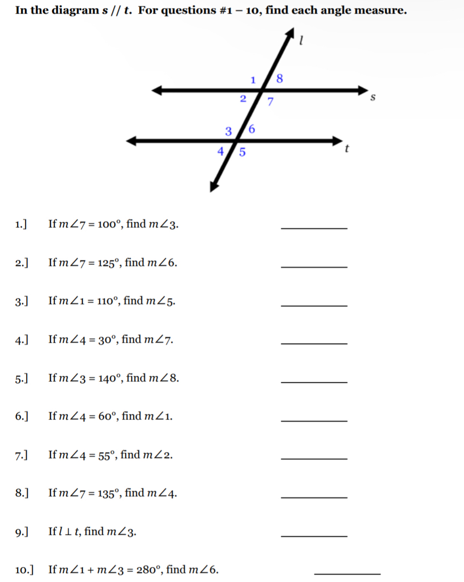 In the diagram s//t. For questions # 1-10 , find each angle measure. 
1.] If m∠ 7=100° , find m∠ 3. 
_ 
2.] If m∠ 7=125° , find m∠ 6. 
_ 
3.] If m∠ 1=110° , find m∠ 5. 
_ 
4.] If m∠ 4=30° , find m∠ 7. 
_ 
5.] If m∠ 3=140° , find m∠ 8. 
_ 
6.] If m∠ 4=60° , find m∠ 1. 
_ 
7.] If m∠ 4=55° , find m∠ 2. 
_ 
8.] If m∠ 7=135° find m∠ 4. 
_ 
9.] €£If l⊥ t , find m∠ 3. 
_ 
10.] If m∠ 1+m∠ 3=280° , find m∠ 6. 
_