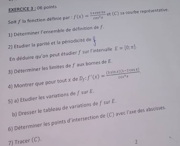 Soit f la fonction définie par : f(x)= (1+cos 3x)/cos^3x  et (C) sa courbe représentative.
1) Déterminer l'ensemble de définition de f.
2) Etudier la parité et la périodicité de V
En déduire qu'on peut étudier f sur l'intervalle E=[0;π ]. 
3) Déterminer les limites de f aux bornes de £.
4) Montrer que pour tout x de D_f:f'(x)= ((3sin x)(1-2cos x))/cos^4x . 
5) a) Etudier les variations de fsur £.
b) Dresser le tableau de variations de fsur E.
6) Déterminer les points d'intersection de (C) avec l’axe des abscisses.
7) Tracer (C).
2