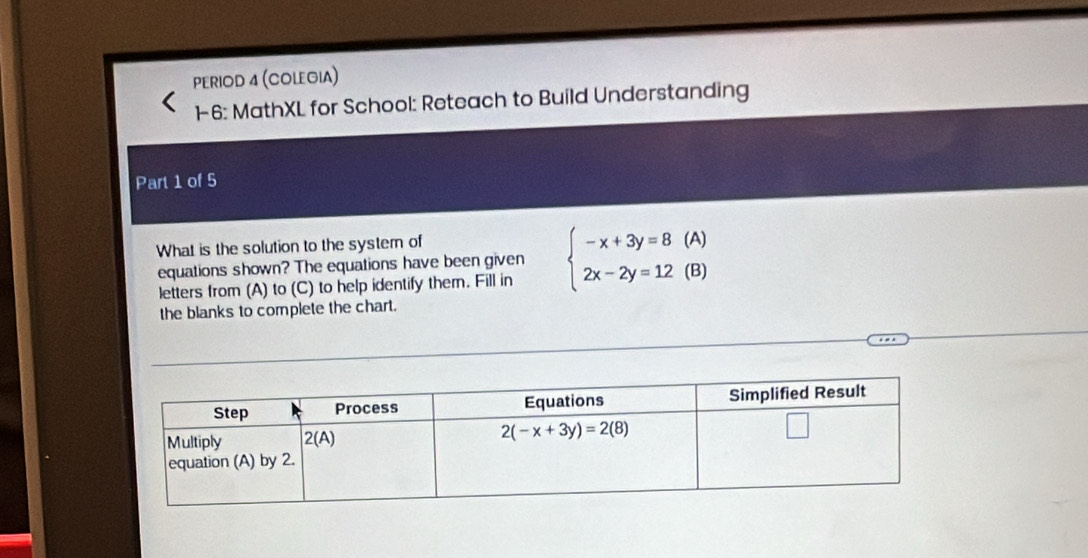 PERIOD 4 (COLEGIA)
1-6: MathXL for School: Reteach to Build Understanding
Part 1 of 5
What is the solution to the system of
equations shown? The equations have been given beginarrayl -x+3y=8(A) 2x-2y=12(B)endarray.
letters from (A) to (C) to help identify them. Fill in
the blanks to complete the chart.