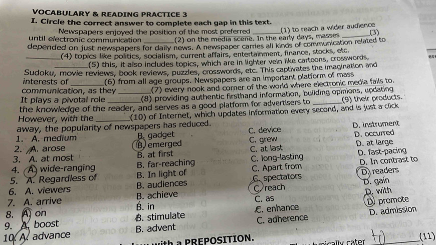 VOCABULARY & READING PRACTICE 3
I. Circle the correct answer to complete each gap in this text.
Newspapers enjoyed the position of the most preferred (1) to reach a wider audience
until electronic communication (2) on the media scene. In the early days, masses _(3)
depended on just newspapers for daily news. A newspaper carries all kinds of communication related to
_(4) topics like politics, socialism, current affairs, entertainment, finance, stocks, etc.
(5) this, it also includes topics, which are in lighter vein like cartoons, crosswords, er
Sudoku, movie reviews, book reviews, puzzles, crosswords, etc. This captivates the imagination and
interests of (6) from all age groups. Newspapers are an important platform of mass
communication, as they (7) every nook and corner of the world where electronic media fails to.
It plays a pivotal role _(8) providing authentic firsthand information, building opinions, updating
the knowledge of the reader, and serves as a good platform for advertisers to _(9) their products.
However, with the _(10) of Internet, which updates information every second, and is just a click
away, the popularity of newspapers has reduced.
1. A. medium B. gadget C. device D. instrument
2. A. arose B emerged C. grew D. occurred
3. A. at most B. at first C. at last D. at large
4. ( A. wide-ranging B. far-reaching C. long-lasting D. fast-pacing
5. A. Regardless of B. In light of C. Apart from D. In contrast to
D. gain
6. A. viewers B. audiences C spectators D readers
7. A. arrive B. achieve C reach
D. with
8. A. on B. in C. as
D. admission
9. A. boost B. stimulate. enhance D promote
10. A. advance B. advent C. adherence
th a PREPOSITION. _(11