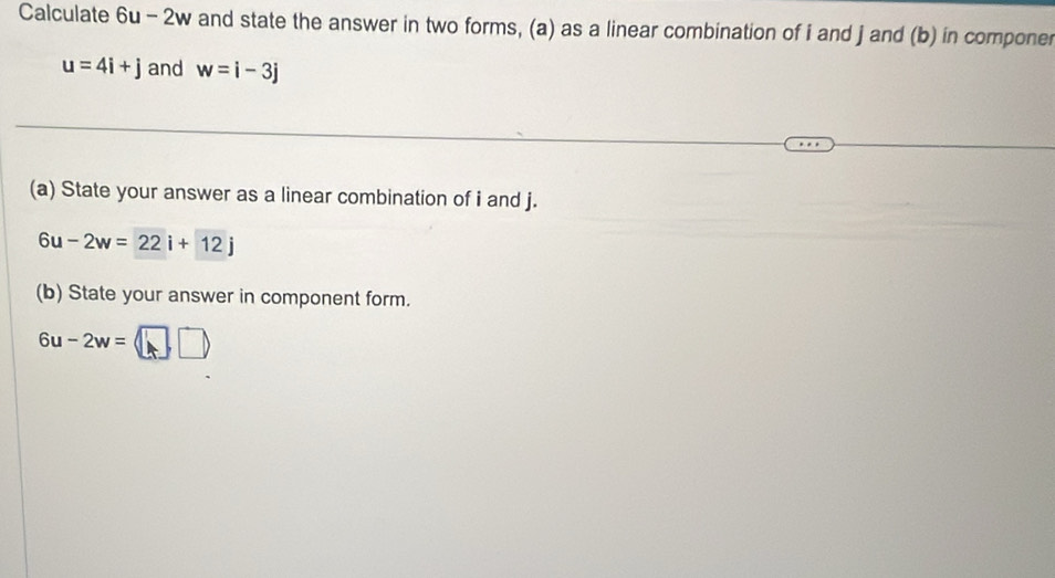 Calculate 6u-2w and state the answer in two forms, (a) as a linear combination of i and j and (b) in componer
u=4i+j and w=i-3j
(a) State your answer as a linear combination of i and j.
6u-2w=22i+12j
(b) State your answer in component form.
6u-2w=□ □