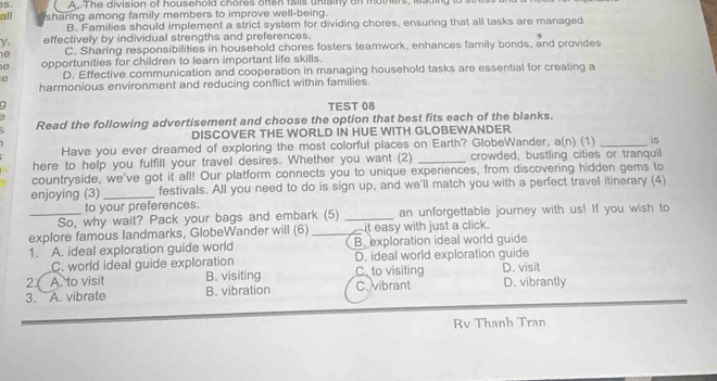 all )S. A. The division of household chores often falls uniainy on mothers, 
sharing among family members to improve well-being.
B. Families should implement a strict system for dividing chores, ensuring that all tasks are managed
y effectively by individual strengths and preferences.
e C. Sharing responsibilities in household chores fosters teamwork, enhances family bonds, and provides
e opportunities for children to learn important life skills.
e D. Effective communication and cooperation in managing household tasks are essential for creating a
harmonious environment and reducing conflict within families.
q TEST 08
Read the following advertisement and choose the option that best fits each of the blanks.
DISCOVER THE WORLD IN HUE WITH GLOBEWANDER
Have you ever dreamed of exploring the most colorful places on Earth? GlobeWander, a(n) (1) _is
here to help you fulfill your travel desires. Whether you want (2) _crowded, bustling cities or tranquil
countryside, we've got it all! Our platform connects you to unique experiences, from discovering hidden gems to
enjoying (3) _festivals. All you need to do is sign up, and we'll match you with a perfect travel itinerary (4)
to your preferences.
_So, why wait? Pack your bags and embark (5) _an unforgettable journey with us! If you wish to
explore famous landmarks, GlobeWander will (6) _ it easy with just a click.
1. A. ideal exploration guide world B. exploration ideal world guide
C. world ideal guide exploration D. ideal world exploration guide
2( A. to visit B. visiting Cto visiting D. visit
3. A. vibrate B. vibration C. vibrant D. vibrantly
Rv Thanh Tran