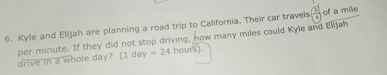 Kyle and Elijah are planning a road trip to California. Their car travels  3/4  of a mile
per minute. If they did not stop driving, how many miles could Kyle and Elijah 
drive in a whole day? (1 day =24hours).