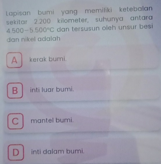 Lapisan bumi yang memiliki ketebalan
sekitar 2.200 kilometer, suhunya antara
4.500-5.500°C dan tersusun oleh unsur besi
dan nikel adalah
A kerak bumi.
B inti luar bumi.
Cmantel bumi.
D inti dalam bumi.