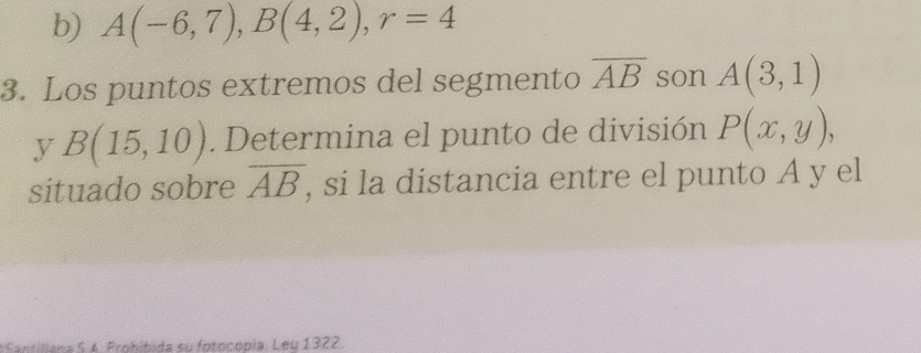 A(-6,7), B(4,2), r=4
3. Los puntos extremos del segmento overline AB son A(3,1)
y B(15,10). Determina el punto de división P(x,y), 
situado sobre overline AB , si la distancia entre el punto A y el 
ntlana S 4 Probíbida su fotoconia Leu1322