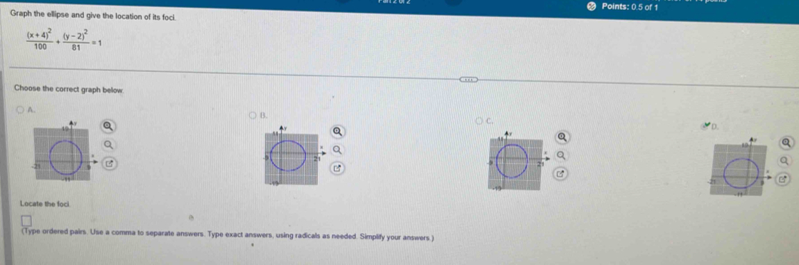 Points: 0.5 of 1
Graph the ellipse and give the location of its foci
frac (x+4)^2100+frac (y-2)^281=1
Choose the correct graph below
A.
B.
C.
D.

Locate the foci
(Type ordered pairs. Use a comma to separate answers. Type exact answers, using radicals as needed. Simplify your answers.)