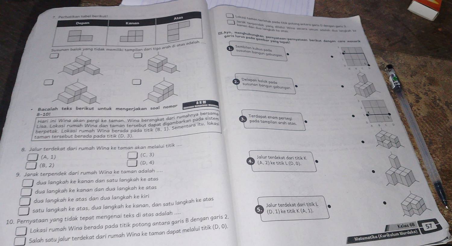 Lokasi taman terletak pada titik potong antara garis D dengon garis 3
Jarak terpendek yang dilalui Wina secara umun adalah dua langksh ki
kanən dan dua lanŋkaḥ kɛ stas
ILAyo, menghubungkan pernyataan-pernyataan berik ut denaan  cara men a 
garis lurus pada gambar yang tepat
Susuna tampilan
Sembilan kubus pada
susunan bangun gabüngan
Delapan bałok pada
süsunan bangun gabungan
Bacalah teks berikut untuk mengerjakan soal nomor
8-10!
Hari ini Wina akan pergi ke taman. Wina berangkat dari rumahnya bersama
Lisa. Lokasí rumah Wina dan taman tersebut dapat digambarkan pada sistem
Terdapat enam persegi
pada tampilan arah atas.
berpetak. Lokasi rumah Wina berada pada titik (8,1). Sementara itu, lokasi
taman tersebut berada pada titik (D,3).
8. Jalur terdekat dari rumah Wina ke taman akan melalui titik ….
(A,1)
(C,3) Jalur terdekat dari titik K
(D,4)
a (A,2)
(B,2) ke titik L(D,0).
9. Jarak terpendek dari rumah Wina ke taman adalah ....
dua langkah ke kanan dan satu langkah ke atas
dua langkah ke kanan dan dua langkah ke atas
dua langkah ke atas dan dua langkah ke kiri
Jalur terdekat dari titik L
satu langkah ke atas, dua langkah ke kanan, dan satu langkah ke atas
5. (D,1)
10. Pernyataan yang tidak tepat mengenai teks di atas adalah ... ke titik K(A,1).
Lokasi rumah Wina berada pada titik potong antara garis B dengan garis 2.
Salah satu jalur terdekat dari rumah Wina ke taman dapat melalui titik (D,0).
Kelas 6B 57
Matematika (Kurikulum Merdeka)
