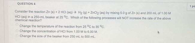 pc
Consider the reaction Zn(s)+2HCl(aq)to H_2(g)+ZnCl_2(aq) by mixing 5.0 g of Zn (s) and 200 mL of 1.00 M
HCl (aq) in a 250-mL beaker at 25°C
chemical reaction? . Which of the following processes will NOT increase the rate of the above
Change the temperature of the reaction from 25°C to 35°C.
Change the concentration of HCI from 1.00 M to 6.00 M.
Change the size of the beaker from 250 mL to 500 mL.