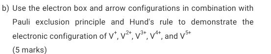 Use the electron box and arrow configurations in combination with 
Pauli exclusion principle and Hund's rule to demonstrate the 
electronic configuration of V^+, V^(2+), V^(3+), V^(4+) , and V^(5+)
(5 marks)