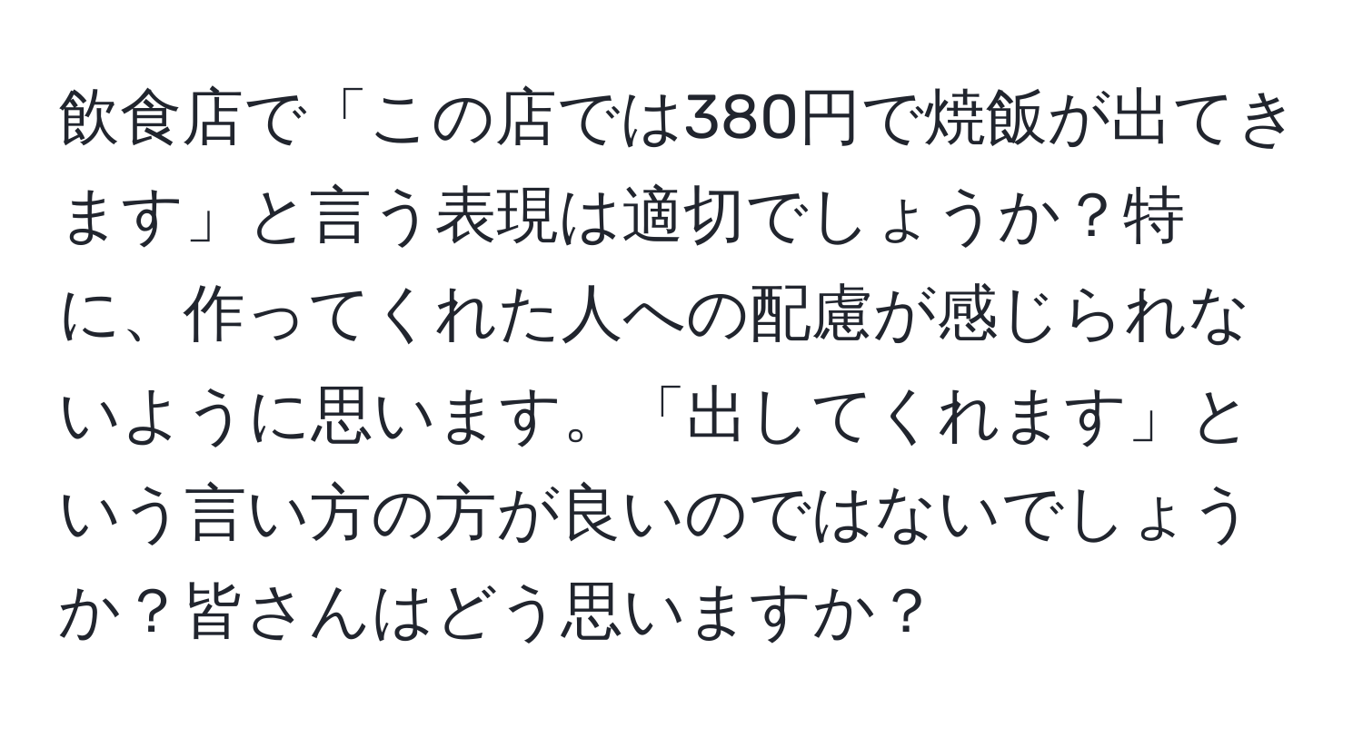 飲食店で「この店では380円で焼飯が出てきます」と言う表現は適切でしょうか？特に、作ってくれた人への配慮が感じられないように思います。「出してくれます」という言い方の方が良いのではないでしょうか？皆さんはどう思いますか？