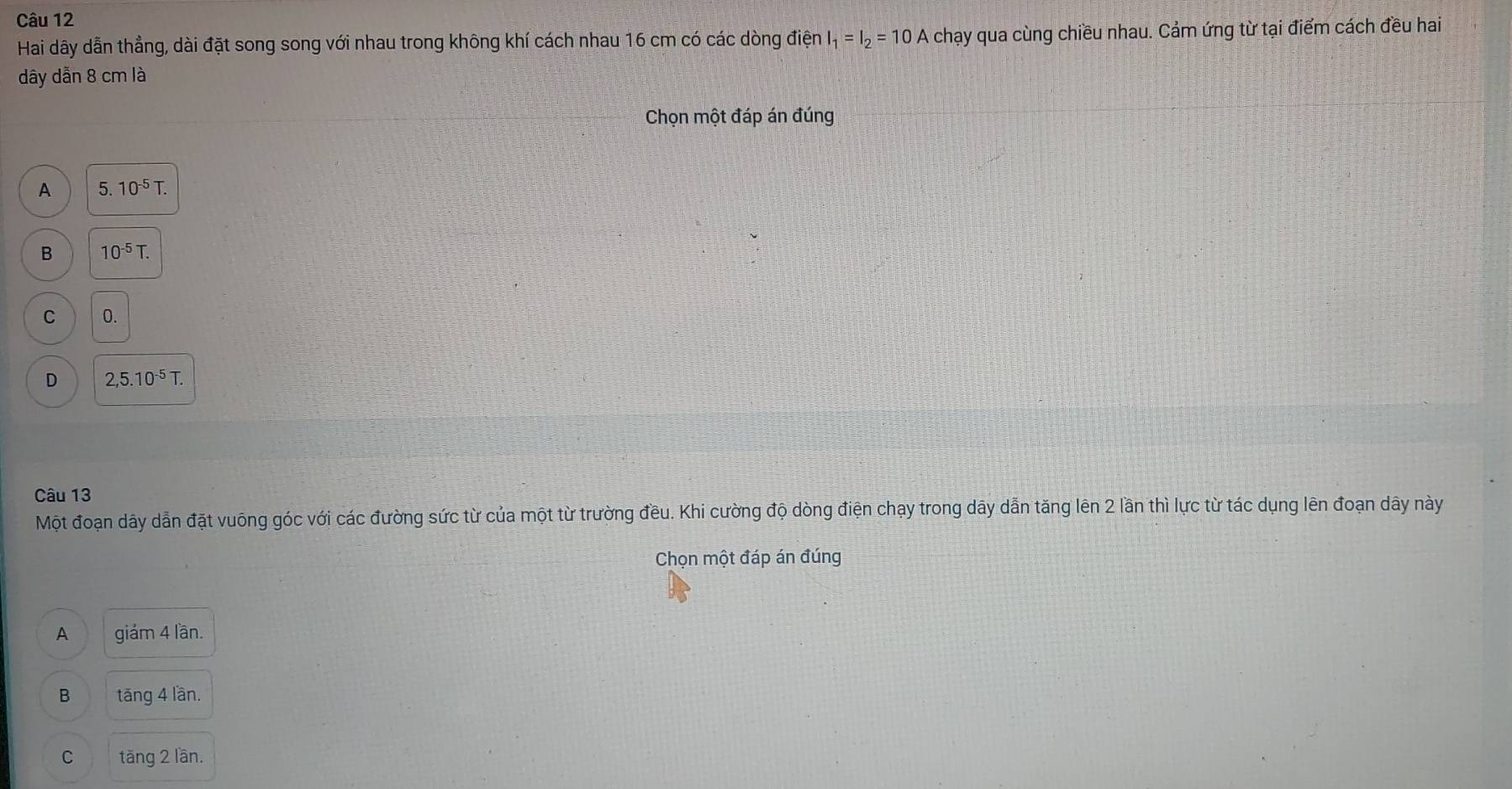 Hai dãy dẫn thẳng, dài đặt song song với nhau trong không khí cách nhau 16 cm có các dòng điện I_1=I_2=10A chạy qua cùng chiều nhau. Cảm ứng từ tại điểm cách đều hai
dây dẫn 8 cm là
Chọn một đáp án đúng
A 5.10^(-5)T.
B 10^(-5)T.
C 0.
D 2,5.10^(-5)T. 
Câu 13
Một đoạn dây dẫn đặt vuông góc với các đường sức từ của một từ trường đều. Khi cường độ dòng điện chạy trong dây dẫn tăng lên 2 lần thì lực từ tác dụng lên đoạn dây này
Chọn một đáp án đúng
A giám 4 lần.
B tăng 4 lần.
C tāng 2 lần.