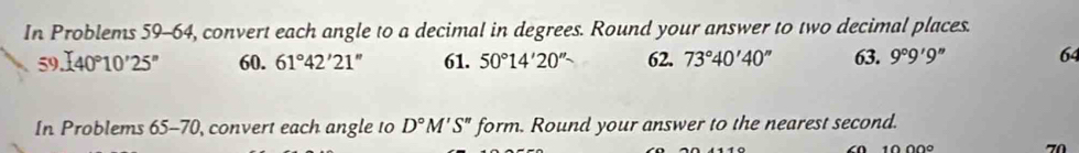 In Problems 59-64, convert each angle to a decimal in degrees. Round your answer to two decimal places. 
59..(40°10'25'' 60. 61°42'21'' 61. 50°14'20'' 62. 73°40'40'' 63. 9°9'9'' 64 
In Problems 65-70 ), convert each angle to D°M'S'prime form. Round your answer to the nearest second.
70