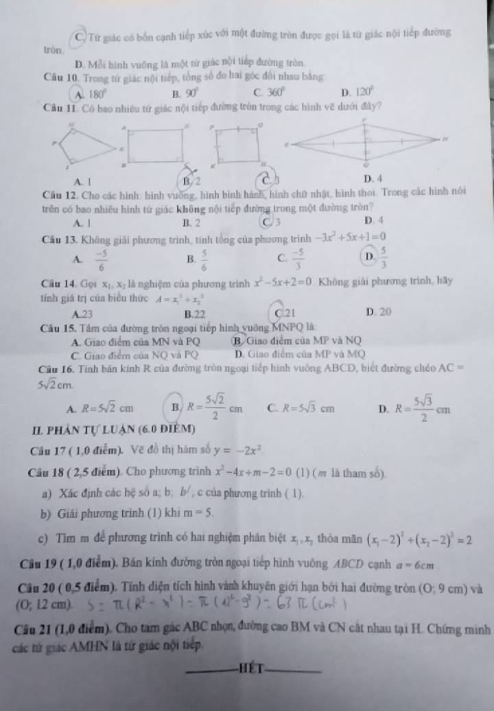 CTứ giác có bốn cạnh tiếp xúc với một đường tròn được gọi là tứ giác nội tiếp đường
tròn,
D. Mỗi hình vuỡng là một tứ giác nội tiếp đường tròn.
Cầu 10. Trong tứ giác nội tiếp, tổng số đo hai góc đổi nhau bằng
A. 180° B. 90° C 360° D. 120°
Cầu 1I. Có bao nhiêu tứ giác nội tiếp đường tròn trong các hình vẽ dưới đây?
A. | B. 2 D. 4
Cầu 12. Cho các hình: hình vuỡng, hình bình hành, hình chữ nhật, hình thoi. Trong các hình nói
trên có bao nhiêu hình tứ giác không nội tiếp đường trong một đường tròn?
A. 1 B. 2 C 3 D. 4
Cầu 13. Không giải phương trình, tinh tổng của phương trình -3x^2+5x+1=0
A.  (-5)/6   5/6  C.  (-5)/3  D.  5/3 
B.
Câu 14. Gọi x_1,x_2 là nghiệm của phương trình x^2-5x+2=0 Không giải phương trình, hãy
tính giá trị của biểu thức A=x_1^(3+x_2^3
A.23 B.22 C.21 D. 20
Câu 15. Tâm của đường tròn ngoại tiếp hình vuỡng MNPQ là
A. Giao điểm của MN và PQ B. Giao điểm của MP và NQ
C. Giao điểm của NQ và PQ D. Giao điểm của MP và MQ
Cầu 16. Tính bán kính R của đường tròn ngoại tiếp hình vuờng ABCD, biết đường chéo AC=
5sqrt 2)cm
A. R=5sqrt(2)cm B R= 5sqrt(2)/2 cm C. R=5sqrt(3)cm D. R= 5sqrt(3)/2 cm
Il phản tự luận (6.0 điêm)
Cầu 17 ( 1,0 điễm). Vẽ đồ thị hàm số y=-2x^2
Câu 18 ( 2,5 điểm). Cho phương trình x^2-4x+m-2=0 (1) (m là tham số).
a) Xác định các hệ số a; b; b^/ , c của phương trình ( 1).
b) Giải phương trình (1) khi m=5.
c) Tìm m để phương trình có hai nghiệm phân biệt x_1,x_2 thòa mān (x_1-2)^2+(x_2-2)^2=2
Cầu 19 ( 1,0 điểm). Bán kính đường tròn ngoại tiếp hình vuông ABCD cạnh a=6cm
Cầu 20 ( 0,5 điểm). Tính diện tích hình vành khuyên giới hạn bởi hai đường tròn (0;9cm) và
(O; 12 cm).
Câu 21 (1,0 điểm). Cho tam gác ABC nhọn, đường cao BM và CN cất nhau tại H. Chứng minh
các tứ giác AMHN là từ giác nội tiếp.
HET