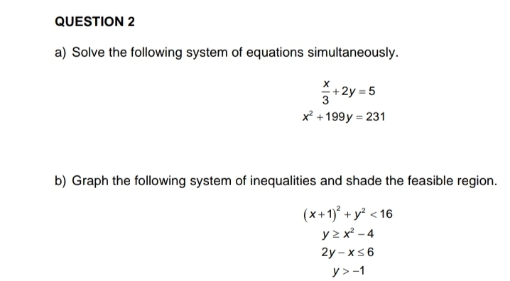 Solve the following system of equations simultaneously.
 x/3 +2y=5
x^2+199y=231
b) Graph the following system of inequalities and shade the feasible region.
(x+1)^2+y^2<16</tex>
y≥ x^2-4
2y-x≤ 6
y>-1