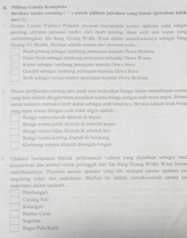 Pilihan Ganda Kompleks
Berikan tanda centang ( √ ) untuk pilihan jawaban yang benar (jawaban lebih
dari 1)
1. Dalam Lontar Yadnya Prakerti porosan merupakan sarana upakara yang sangat
penting, dimana porosan terdiri dari buah pinang, daun sirih dan kapur yang
melambangkan Ida Sang Hyang Widhi Wasa dalam manifestasinya sebagai Sang
Hyang Tri Murthi. Berikut adalah makna dari porosan yaitu ....
Buah pinang sebagai lambang pemujaan kepada Dewa Brahma
Daun Sirih sebagai lambang pemujaan terhadap Dewa Wisnu
Kapur sebagai lambaṇg pemujaan kepada Dewa Siwa
Gambir sebagai lambang pemujaan kepada Dewa Siwa
Siríh sebagai nyasa/simbol pemujaan kepada Dewa Brahma
2 Dalam pembuatan canáng sari, pada saat meletakan bunga dalam tetandingan canan
yang baik adalah dengan menyesuaikan warna bunga dengan arah mata angin, diman
untuk hulunya memakai arah depan sebagai arah timurnya. Berikut adalah letak bung
yang tepat sesuai dengan arah mata angin adalah....
Bungá warna merah ditaruh di depan
Bunga warna putih ditaruh di sebelah kanan
Bunga warna hijau ditaruh di sebelah kiri
Bunga warna kuning ditaruh di belakang
Kembang rampai ditaruh ditengah-tengah
3. Upakara merupakan bentuk pelaksanaan yadnya yang dijadikan sebagai med
konsentrasi dan simbol untuk pelinggih dari Ida Sang Hyang Widhi Wasa berser
manifestasinya. Diantara sarana upakara yang ada terdapat sarana upakara yar
tergolong rumit dan sederhana. Berikut ini adalah contoh-contoh sarana ya
sederhana dalam upakara....
Pembangkit
Canang Sari
Kwangen
Banten Catur
Segehan
Bagia Pula Kerti