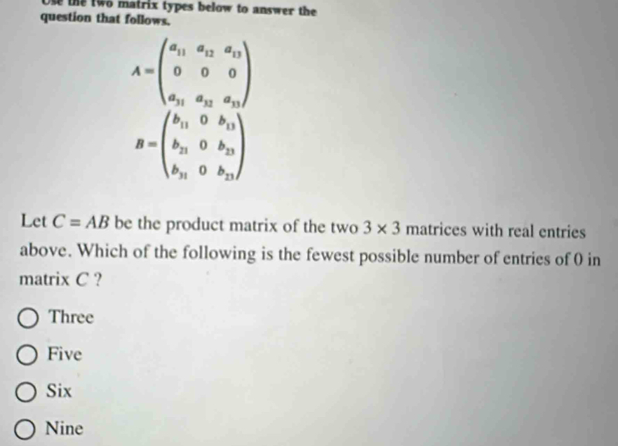 Ose the two matrix types below to answer the 
question that follows.
Let C=AB be the product matrix of the two 3* 3 matrices with real entries
above. Which of the following is the fewest possible number of entries of 0 in
matrix C ?
Three
Five
Six
Nine